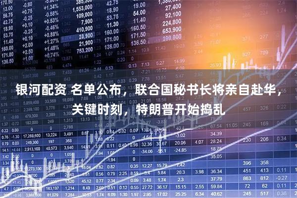 银河配资 名单公布，联合国秘书长将亲自赴华，关键时刻，特朗普开始捣乱