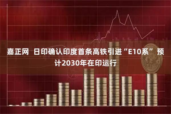 嘉正网  日印确认印度首条高铁引进“E10系” 预计2030年在印运行