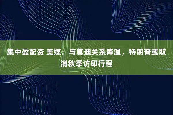 集中盈配资 美媒：与莫迪关系降温，特朗普或取消秋季访印行程