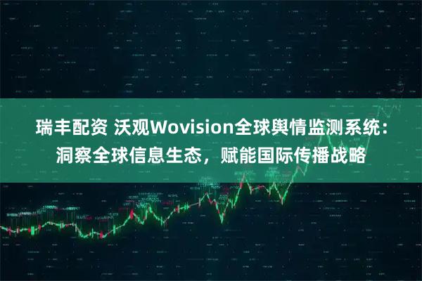 瑞丰配资 沃观Wovision全球舆情监测系统：洞察全球信息生态，赋能国际传播战略