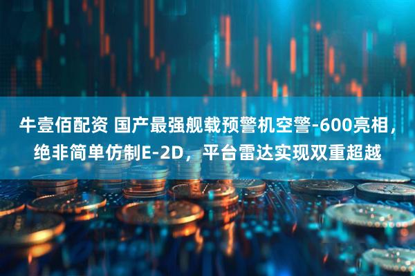 牛壹佰配资 国产最强舰载预警机空警-600亮相，绝非简单仿制E-2D，平台雷达实现双重超越