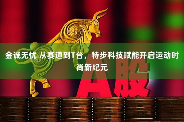 金诚无忧 从赛道到T台，特步科技赋能开启运动时尚新纪元