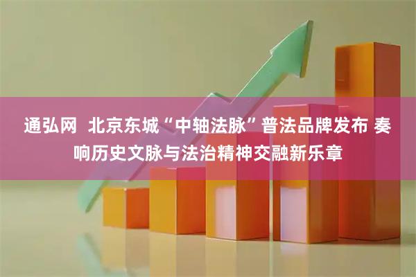 通弘网  北京东城“中轴法脉”普法品牌发布 奏响历史文脉与法治精神交融新乐章