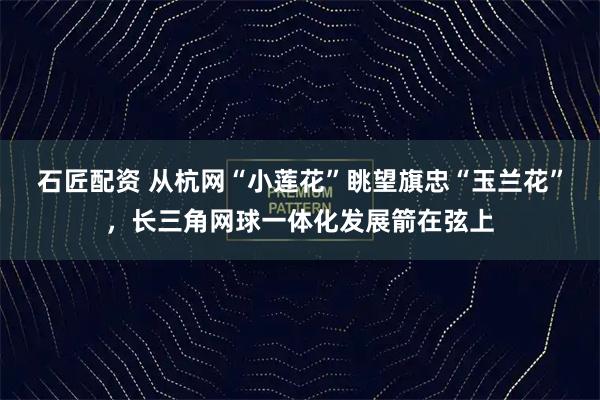 石匠配资 从杭网“小莲花”眺望旗忠“玉兰花”，长三角网球一体化发展箭在弦上
