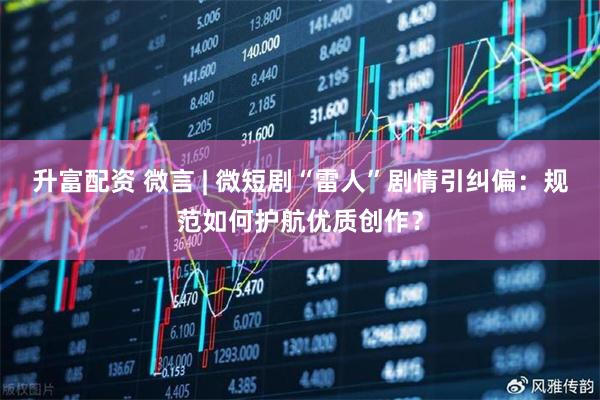 升富配资 微言 | 微短剧“雷人”剧情引纠偏：规范如何护航优质创作？