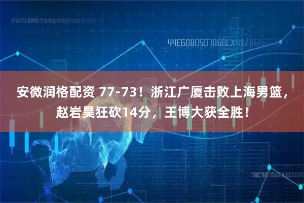 安微润格配资 77-73！浙江广厦击败上海男篮，赵岩昊狂砍14分，王博大获全胜！