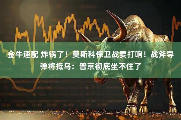金牛速配 炸锅了！莫斯科保卫战要打响！战斧导弹将抵乌：普京彻底坐不住了
