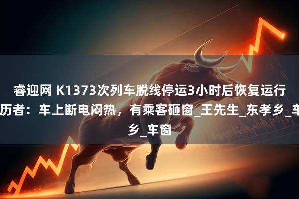 睿迎网 K1373次列车脱线停运3小时后恢复运行 亲历者：车上断电闷热，有乘客砸窗_王先生_东孝乡_车窗