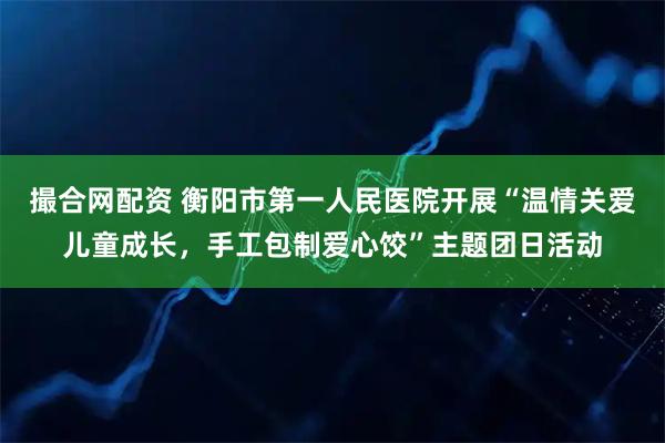 撮合网配资 衡阳市第一人民医院开展“温情关爱儿童成长，手工包制爱心饺”主题团日活动