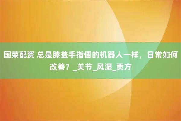 国荣配资 总是膝盖手指僵的机器人一样，日常如何改善？_关节_风湿_贡方