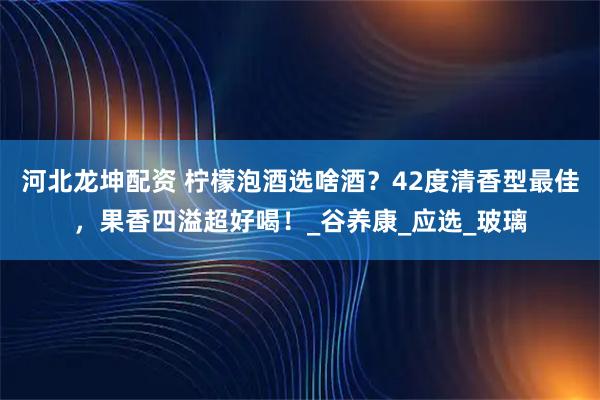 河北龙坤配资 柠檬泡酒选啥酒？42度清香型最佳，果香四溢超好喝！_谷养康_应选_玻璃
