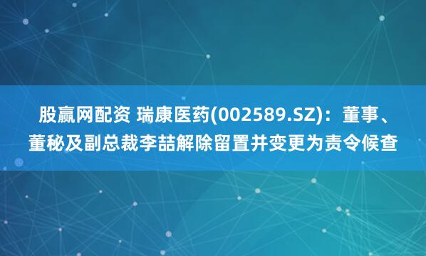 股赢网配资 瑞康医药(002589.SZ)：董事、董秘及副总裁李喆解除留置并变更为责令候查