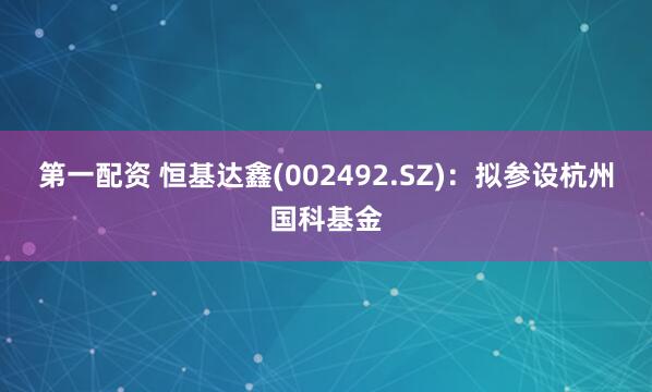 第一配资 恒基达鑫(002492.SZ)：拟参设杭州国科基金
