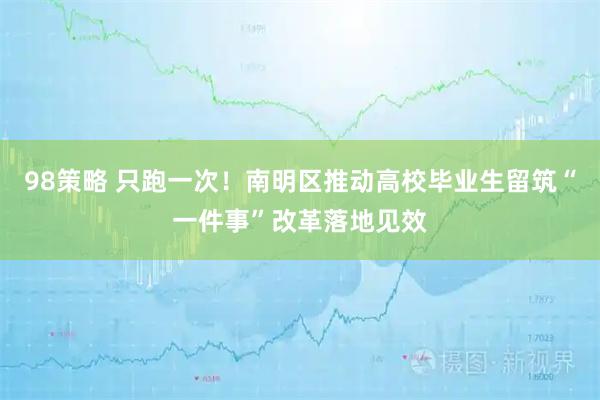 98策略 只跑一次！南明区推动高校毕业生留筑“一件事”改革落地见效