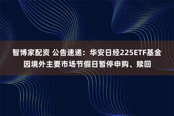 智博家配资 公告速递：华安日经225ETF基金因境外主要市场节假日暂停申购、赎回