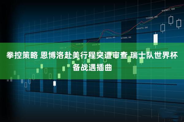 拳控策略 恩博洛赴美行程突遭审查 瑞士队世界杯备战遇插曲