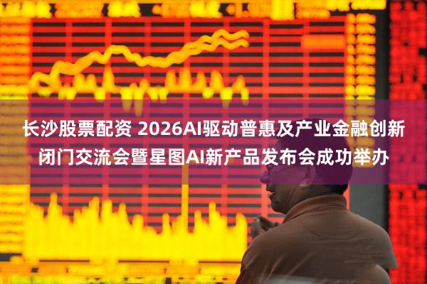长沙股票配资 2026AI驱动普惠及产业金融创新闭门交流会暨星图AI新产品发布会成功举办